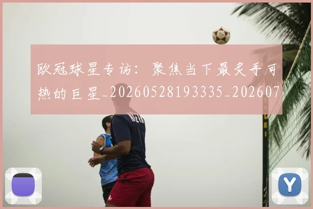 欧冠球星专访:聚焦当下最炙手可热的巨星_20260528193335_20260707151422