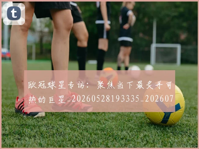 欧冠球星专访：聚焦当下最炙手可热的巨星_20260528193335_20260707151422